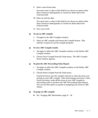 11 – 5
ABC Analysis
9. Enter a start (from) date.
You must enter a value in this field if you choose an option other
than Current on–hand quantity or Current on–hand value in the
Criterion field.
10. Enter an end (to) date.
You must enter a value in this field if you choose an option other
than Current on–hand quantity or Current on–hand value in the
Criterion field
11. Save your work.
 To run an ABC compile:
1. Navigate to the ABC Compiles window.
2. Select an ABC compile and choose the Compile button. This
submits a request to run the compile program.
 To view ABC Compile results:
1. Navigate to either the ABC Compiles window or the Define ABC
Compile window.
2. Choose View Compile from the Tools menu. The ABC Compile
Items window appears.
 To print the ABC Descending Value Report:
1. Navigate to either the ABC Compiles window or the Define ABC
Compile window.
2. Choose Print Compile from the Tools menu.
Oracle Inventory uses the compile criterion to value the items you
include in your ABC compile. After determining each item’s value,
Oracle Inventory ranks all the items in your ABC compile in
descending order to produce the ABC Descending Value Report.
You can use this report as a guide in assigning your items to ABC
classes.
 To purge an ABC compile:
H See: Purging ABC Information: page 11 – 18.
 