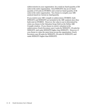 11 – 8 Oracle Inventory User’s Manual
subinventories in your organization, for a total on–hand quantity of 30
units in the entire organization. Item WIDGET2, has an on–hand
quantity of 10 units in STORES1 and a total on–hand quantity of 20
units in the entire organization. You choose to compile your ABC
analysis based on Current on–hand quantity.
If you restrict your ABC compile to subinventory STORES1, both
WIDGET1 and WIDGET2 are included in the ABC analysis since they
both exist in STORES1. However, the value to use is determined by
what you choose in the Valuation Scope field on the Define ABC
Compile window. If you choose to restrict valuation to the
subinventory, Oracle Inventory uses 5 units for WIDGET1, 10 units for
WIDGET2, and ranks WIDGET2 higher than WIDGET1. However, if
you choose to value the same items across the organization, Oracle
Inventory uses 30 units for WIDGET1, 20 units for WIDGET2, and
ranks WIDGET1 higher than WIDGET2.
 