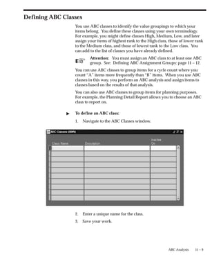 ☞
11 – 9
ABC Analysis
Defining ABC Classes
You use ABC classes to identify the value groupings to which your
items belong. You define these classes using your own terminology.
For example, you might define classes High, Medium, Low, and later
assign your items of highest rank to the High class, those of lower rank
to the Medium class, and those of lowest rank to the Low class. You
can add to the list of classes you have already defined.
Attention: You must assign an ABC class to at least one ABC
group. See: Defining ABC Assignment Groups: page 11 – 12.
You can use ABC classes to group items for a cycle count where you
count “A” items more frequently than “B” items. When you use ABC
classes in this way, you perform an ABC analysis and assign items to
classes based on the results of that analysis.
You can also use ABC classes to group items for planning purposes.
For example, the Planning Detail Report allows you to choose an ABC
class to report on.
 To define an ABC class:
1. Navigate to the ABC Classes window.
2. Enter a unique name for the class.
3. Save your work.
 