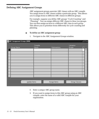 11 – 12 Oracle Inventory User’s Manual
Defining ABC Assignment Groups
ABC assignment groups associate ABC classes with an ABC compile.
You assign items to ABC classes within a particular group. This allows
you to assign items to different ABC classes in different groups.
For example, suppose you define ABC groups “Cycle Counting” and
“Planning”. You can assign different ABC classes to these two groups.
You can then assign an item to a different ABC class in each group.
This allows you to prioritize items differently for cycle counting and
planning.
 To define an ABC assignment group:
1. Navigate to the ABC Assignment Groups window.
2. Enter a unique ABC group name.
3. If you want to assign items to this ABC group using an ABC
compile, enter the name of a valid ABC compile for your
organization.
 