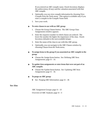 11 – 13
ABC Analysis
If you entered an ABC compile name, Oracle Inventory displays
the subinventory (if any) and the valuation associated with that
ABC compile.
4. Optionally, you can view compile information by choosing View
Compile from the Tools menu. This option is available only if you
enter a compile in the Compile Name field.
5. Save your work.
 To enter classes to use with an ABC group:
1. Choose the Group Classes button. The ABC Group Class
Assignments window appears.
2. Enter the sequence number in which classes are ordered. The
lower the number the higher the importance of the class. Oracle
Inventory defaults to the next available integer.
3. Enter the name of the class to use with this ABC group.
4. Optionally, you can navigate to the ABC Classes window by
choosing Classes from the Tools menu.
 To assign items to the group if you associated an ABC compile to the
group:
H Choose the Assign Items button. See: Defining ABC Item
Assignments: page 11 – 14.
 To update item assignments or enter items that were not part of an
ABC compile:
H Choose the Update Items button. See: Updating ABC Item
Assignments: page 11 – 16.
 To purge an ABC group:
H See: Purging ABC Information: page 11 – 18.
See Also
ABC Assignment Groups: page 11 – 12
Overview of ABC Analysis: page 11 – 2
 