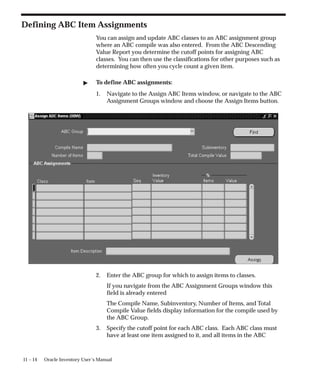 11 – 14 Oracle Inventory User’s Manual
Defining ABC Item Assignments
You can assign and update ABC classes to an ABC assignment group
where an ABC compile was also entered. From the ABC Descending
Value Report you determine the cutoff points for assigning ABC
classes. You can then use the classifications for other purposes such as
determining how often you cycle count a given item.
 To define ABC assignments:
1. Navigate to the Assign ABC Items window, or navigate to the ABC
Assignment Groups window and choose the Assign Items button.
2. Enter the ABC group for which to assign items to classes.
If you navigate from the ABC Assignment Groups window this
field is already entered
The Compile Name, Subinventory, Number of Items, and Total
Compile Value fields display information for the compile used by
the ABC Group.
3. Specify the cutoff point for each ABC class. Each ABC class must
have at least one item assigned to it, and all items in the ABC
 