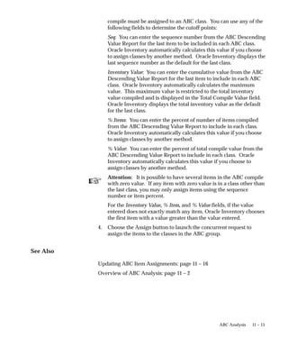 ☞
11 – 15
ABC Analysis
compile must be assigned to an ABC class. You can use any of the
following fields to determine the cutoff points:
Seq: You can enter the sequence number from the ABC Descending
Value Report for the last item to be included in each ABC class.
Oracle Inventory automatically calculates this value if you choose
to assign classes by another method. Oracle Inventory displays the
last sequence number as the default for the last class.
Inventory Value: You can enter the cumulative value from the ABC
Descending Value Report for the last item to include in each ABC
class. Oracle Inventory automatically calculates the maximum
value. This maximum value is restricted to the total inventory
value compiled and is displayed in the Total Compile Value field.
Oracle Inventory displays the total inventory value as the default
for the last class.
% Items: You can enter the percent of number of items compiled
from the ABC Descending Value Report to include in each class.
Oracle Inventory automatically calculates this value if you choose
to assign classes by another method.
% Value: You can enter the percent of total compile value from the
ABC Descending Value Report to include in each class. Oracle
Inventory automatically calculates this value if you choose to
assign classes by another method.
Attention: It is possible to have several items in the ABC compile
with zero value. If any item with zero value is in a class other than
the last class, you may only assign items using the sequence
number or item percent.
For the Inventory Value, % Item, and % Value fields, if the value
entered does not exactly match any item, Oracle Inventory chooses
the first item with a value greater than the value entered.
4. Choose the Assign button to launch the concurrent request to
assign the items to the classes in the ABC group.
See Also
Updating ABC Item Assignments: page 11 – 16
Overview of ABC Analysis: page 11 – 2
 
