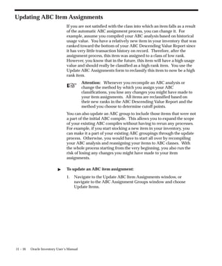 ☞
11 – 16 Oracle Inventory User’s Manual
Updating ABC Item Assignments
If you are not satisfied with the class into which an item falls as a result
of the automatic ABC assignment process, you can change it. For
example, assume you compiled your ABC analysis based on historical
usage value. You have a relatively new item in your inventory that was
ranked toward the bottom of your ABC Descending Value Report since
it has very little transaction history on record. Therefore, after the
assignment process, this item was assigned to a class of low rank.
However, you know that in the future, this item will have a high usage
value and should really be classified as a high rank item. You use the
Update ABC Assignments form to reclassify this item to now be a high
rank item.
Attention: Whenever you recompile an ABC analysis or
change the method by which you assign your ABC
classifications, you lose any changes you might have made to
your item assignments. All items are reclassified based on
their new ranks in the ABC Descending Value Report and the
method you choose to determine cutoff points.
You can also update an ABC group to include those items that were not
a part of the initial ABC compile. This allows you to expand the scope
of your existing ABC compiles without having to rerun any processes.
For example, if you start stocking a new item in your inventory, you
can make it a part of your existing ABC groupings through the update
process. Otherwise, you would have to start all over by recompiling
your ABC analysis and reassigning your items to ABC classes. With
the whole process starting from the very beginning, you also run the
risk of losing any changes you might have made to your item
assignments.
 To update an ABC item assignment:
1. Navigate to the Update ABC Item Assignments window, or
navigate to the ABC Assignment Groups window and choose
Update Items.
 