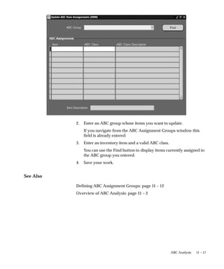 11 – 17
ABC Analysis
2. Enter an ABC group whose items you want to update.
If you navigate from the ABC Assignment Groups window this
field is already entered
3. Enter an inventory item and a valid ABC class.
You can use the Find button to display items currently assigned to
the ABC group you entered.
4. Save your work.
See Also
Defining ABC Assignment Groups: page 11 – 12
Overview of ABC Analysis: page 11 – 2
 