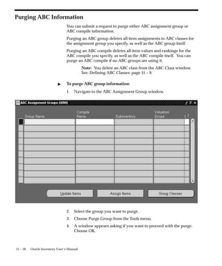 11 – 18 Oracle Inventory User’s Manual
Purging ABC Information
You can submit a request to purge either ABC assignment group or
ABC compile information.
Purging an ABC group deletes all item assignments to ABC classes for
the assignment group you specify, as well as the ABC group itself.
Purging an ABC compile deletes all item values and rankings for the
ABC compile you specify, as well as the ABC compile itself. You can
purge an ABC compile if no ABC groups are using it.
Note: You delete an ABC class from the ABC Class window.
See: Defining ABC Classes: page 11 – 9.
 To purge ABC group information:
1. Navigate to the ABC Assignment Group window.
2. Select the group you want to purge.
3. Choose Purge Group from the Tools menu.
4. A window appears asking if you want to proceed with the purge.
Choose OK.
 