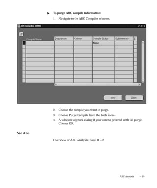 11 – 19
ABC Analysis
 To purge ABC compile information:
1. Navigate to the ABC Compiles window.
2. Choose the compile you want to purge.
3. Choose Purge Compile from the Tools menu.
4. A window appears asking if you want to proceed with the purge.
Choose OK.
See Also
Overview of ABC Analysis: page 11 – 2
 