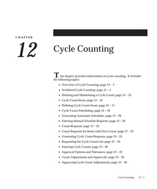 C H A P T E R
12
T
12 – 1
Cycle Counting
Cycle Counting
his chapter provides information on cycle counting. It includes
the following topics:
• Overview of Cycle Counting: page 12 – 3
• Serialized Cycle Counting: page 12 – 5
• Defining and Maintaining a Cycle Count: page 12 – 14
• Cycle Count Items: page 12 – 16
• Defining Cycle Count Items: page 12 – 17
• Cycle Count Scheduling: page 12 – 19
• Generating Automatic Schedules: page 12 – 20
• Entering Manual Schedule Requests: page 12 – 20
• Count Requests: page 12 – 23
• Count Requests for Items with Zero Count: page 12 – 23
• Generating Cycle Count Requests: page 12 – 24
• Requesting the Cycle Count List: page 12 – 24
• Entering Cycle Counts: page 12 – 26
• Approval Options and Tolerances: page 12 – 32
• Count Adjustments and Approvals: page 12 – 36
• Approving Cycle Count Adjustments: page 12 – 36
 