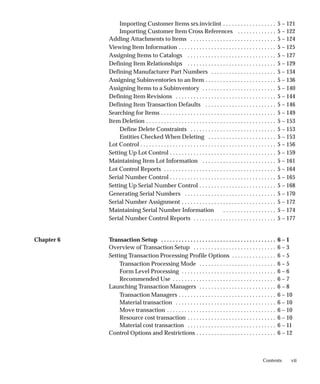 vii
Contents
Importing Customer Items srs.inviciint 5 – 121
. . . . . . . . . . . . . . . . . .
Importing Customer Item Cross References 5 – 122
. . . . . . . . . . . . .
Adding Attachments to Items 5 – 124
. . . . . . . . . . . . . . . . . . . . . . . . . . . . .
Viewing Item Information 5 – 125
. . . . . . . . . . . . . . . . . . . . . . . . . . . . . . . . .
Assigning Items to Catalogs 5 – 127
. . . . . . . . . . . . . . . . . . . . . . . . . . . . . .
Defining Item Relationships 5 – 129
. . . . . . . . . . . . . . . . . . . . . . . . . . . . . .
Defining Manufacturer Part Numbers 5 – 134
. . . . . . . . . . . . . . . . . . . . . .
Assigning Subinventories to an Item 5 – 136
. . . . . . . . . . . . . . . . . . . . . . . .
Assigning Items to a Subinventory 5 – 140
. . . . . . . . . . . . . . . . . . . . . . . . .
Defining Item Revisions 5 – 144
. . . . . . . . . . . . . . . . . . . . . . . . . . . . . . . . . .
Defining Item Transaction Defaults 5 – 146
. . . . . . . . . . . . . . . . . . . . . . . .
Searching for Items 5 – 149
. . . . . . . . . . . . . . . . . . . . . . . . . . . . . . . . . . . . . . .
Item Deletion 5 – 153
. . . . . . . . . . . . . . . . . . . . . . . . . . . . . . . . . . . . . . . . . . . .
Define Delete Constraints 5 – 153
. . . . . . . . . . . . . . . . . . . . . . . . . . . . .
Entities Checked When Deleting 5 – 153
. . . . . . . . . . . . . . . . . . . . . . .
Lot Control 5 – 156
. . . . . . . . . . . . . . . . . . . . . . . . . . . . . . . . . . . . . . . . . . . . . .
Setting Up Lot Control 5 – 159
. . . . . . . . . . . . . . . . . . . . . . . . . . . . . . . . . . . .
Maintaining Item Lot Information 5 – 161
. . . . . . . . . . . . . . . . . . . . . . . . .
Lot Control Reports 5 – 164
. . . . . . . . . . . . . . . . . . . . . . . . . . . . . . . . . . . . . .
Serial Number Control 5 – 165
. . . . . . . . . . . . . . . . . . . . . . . . . . . . . . . . . . . .
Setting Up Serial Number Control 5 – 168
. . . . . . . . . . . . . . . . . . . . . . . . . .
Generating Serial Numbers 5 – 170
. . . . . . . . . . . . . . . . . . . . . . . . . . . . . . .
Serial Number Assignment 5 – 172
. . . . . . . . . . . . . . . . . . . . . . . . . . . . . . . .
Maintaining Serial Number Information 5 – 174
. . . . . . . . . . . . . . . . . .
Serial Number Control Reports 5 – 177
. . . . . . . . . . . . . . . . . . . . . . . . . . . .
Chapter 6 Transaction Setup 6 – 1
. . . . . . . . . . . . . . . . . . . . . . . . . . . . . . . . . . . . . . .
Overview of Transaction Setup 6 – 3
. . . . . . . . . . . . . . . . . . . . . . . . . . . .
Setting Transaction Processing Profile Options 6 – 5
. . . . . . . . . . . . . . .
Transaction Processing Mode 6 – 5
. . . . . . . . . . . . . . . . . . . . . . . . . .
Form Level Processing 6 – 6
. . . . . . . . . . . . . . . . . . . . . . . . . . . . . . . .
Recommended Use 6 – 7
. . . . . . . . . . . . . . . . . . . . . . . . . . . . . . . . . . .
Launching Transaction Managers 6 – 8
. . . . . . . . . . . . . . . . . . . . . . . . . .
Transaction Managers 6 – 10
. . . . . . . . . . . . . . . . . . . . . . . . . . . . . . . . .
Material transaction 6 – 10
. . . . . . . . . . . . . . . . . . . . . . . . . . . . . . . . . .
Move transaction 6 – 10
. . . . . . . . . . . . . . . . . . . . . . . . . . . . . . . . . . . . .
Resource cost transaction 6 – 10
. . . . . . . . . . . . . . . . . . . . . . . . . . . . . .
Material cost transaction 6 – 11
. . . . . . . . . . . . . . . . . . . . . . . . . . . . . .
Control Options and Restrictions 6 – 12
. . . . . . . . . . . . . . . . . . . . . . . . . . .
 