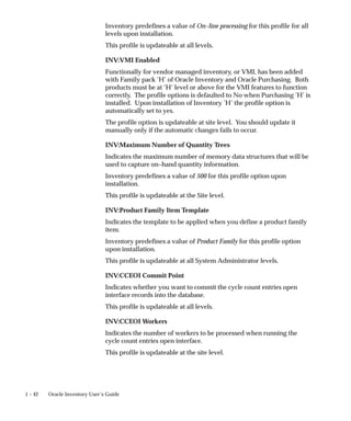 1 – 42 Oracle Inventory User’s Guide
Inventory predefines a value of On–line processing for this profile for all
levels upon installation.
This profile is updateable at all levels.
INV:VMI Enabled
Functionally for vendor managed inventory, or VMI, has been added
with Family pack ’H’ of Oracle Inventory and Oracle Purchasing. Both
products must be at ’H’ level or above for the VMI features to function
correctly. The profile options is defaulted to No when Purchasing ’H’ is
installed. Upon installation of Inventory ’H’ the profile option is
automatically set to yes.
The profile option is updateable at site level. You should update it
manually only if the automatic changes fails to occur.
INV:Maximum Number of Quantity Trees
Indicates the maximum number of memory data structures that will be
used to capture on–hand quantity information.
Inventory predefines a value of 500 for this profile option upon
installation.
This profile is updateable at the Site level.
INV:Product Family Item Template
Indicates the template to be applied when you define a product family
item.
Inventory predefines a value of Product Family for this profile option
upon installation.
This profile is updateable at all System Administrator levels.
INV:CCEOI Commit Point
Indicates whether you want to commit the cycle count entries open
interface records into the database.
This profile is updateable at all levels.
INV:CCEOI Workers
Indicates the number of workers to be processed when running the
cycle count entries open interface.
This profile is updateable at the site level.
 
