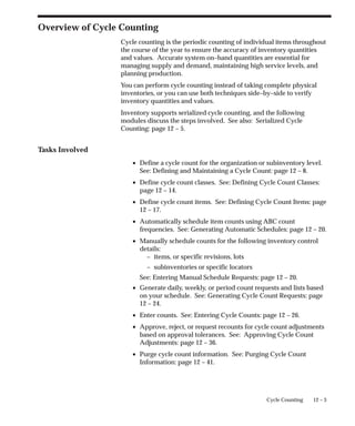 12 – 3
Cycle Counting
Overview of Cycle Counting
Cycle counting is the periodic counting of individual items throughout
the course of the year to ensure the accuracy of inventory quantities
and values. Accurate system on–hand quantities are essential for
managing supply and demand, maintaining high service levels, and
planning production.
You can perform cycle counting instead of taking complete physical
inventories, or you can use both techniques side–by–side to verify
inventory quantities and values.
Inventory supports serialized cycle counting, and the following
modules discuss the steps involved. See also: Serialized Cycle
Counting: page 12 – 5.
Tasks Involved
• Define a cycle count for the organization or subinventory level.
See: Defining and Maintaining a Cycle Count: page 12 – 8.
• Define cycle count classes. See: Defining Cycle Count Classes:
page 12 – 14.
• Define cycle count items. See: Defining Cycle Count Items: page
12 – 17.
• Automatically schedule item counts using ABC count
frequencies. See: Generating Automatic Schedules: page 12 – 20.
• Manually schedule counts for the following inventory control
details:
– items, or specific revisions, lots
– subinventories or specific locators
See: Entering Manual Schedule Requests: page 12 – 20.
• Generate daily, weekly, or period count requests and lists based
on your schedule. See: Generating Cycle Count Requests: page
12 – 24.
• Enter counts. See: Entering Cycle Counts: page 12 – 26.
• Approve, reject, or request recounts for cycle count adjustments
based on approval tolerances. See: Approving Cycle Count
Adjustments: page 12 – 36.
• Purge cycle count information. See: Purging Cycle Count
Information: page 12 – 41.
 