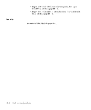 12 – 4 Oracle Inventory User’s Guide
• Import cycle count entries from external systems. See: Cycle
Count Open Interface: page 12 – 42.
• Export cycle count entries to external systems. See: Cycle Count
Open Interface: page 12 – 42.
See Also
Overview of ABC Analysis: page 11 – 2
 