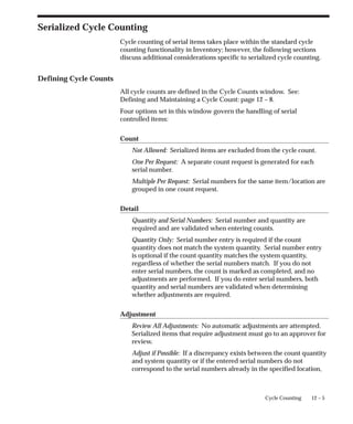 12 – 5
Cycle Counting
Serialized Cycle Counting
Cycle counting of serial items takes place within the standard cycle
counting functionality in Inventory; however, the following sections
discuss additional considerations specific to serialized cycle counting.
Defining Cycle Counts
All cycle counts are defined in the Cycle Counts window. See:
Defining and Maintaining a Cycle Count: page 12 – 8.
Four options set in this window govern the handling of serial
controlled items:
Count
Not Allowed: Serialized items are excluded from the cycle count.
One Per Request: A separate count request is generated for each
serial number.
Multiple Per Request: Serial numbers for the same item/location are
grouped in one count request.
Detail
Quantity and Serial Numbers: Serial number and quantity are
required and are validated when entering counts.
Quantity Only: Serial number entry is required if the count
quantity does not match the system quantity. Serial number entry
is optional if the count quantity matches the system quantity,
regardless of whether the serial numbers match. If you do not
enter serial numbers, the count is marked as completed, and no
adjustments are performed. If you do enter serial numbers, both
quantity and serial numbers are validated when determining
whether adjustments are required.
Adjustment
Review All Adjustments: No automatic adjustments are attempted.
Serialized items that require adjustment must go to an approver for
review.
Adjust if Possible: If a discrepancy exists between the count quantity
and system quantity or if the entered serial numbers do not
correspond to the serial numbers already in the specified location,
 