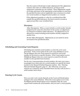 12 – 6 Oracle Inventory User’s Guide
then the system will attempt to make adjustments if the adjustment
variance and value are within tolerances, as long as serial
uniqueness constraints are not violated. These adjustments consist
of receipts and issues of the appropriate serial numbers to and from
the specified location and are applicable only to instances in which
new serial numbers or shipped serial numbers are counted.
If the adjustment quantity or value for a serialized item falls
outside the specified tolerances, the item is sent for recount or
approval, just like a non–serialized item.
Discrepancy
Allow Discrepancies: When a count includes a serial number already
assigned to the same item elsewhere in the system, an adjustment
is created if it would be within tolerances. No adjustment is ever
allowed for counts including serial numbers already assigned to
another item.
Do Not Allow Discrepancies: Adjustments are not made for items
not found in the specified location.
Scheduling and Generating Count Requests
Scheduling now includes serial numbers, as does the cycle count
generation. If the Count option in the cycle count definition is set to
One per Request, then one count request is created for each serial
number for the item in a specific location. If the Count option is set to
Multiple per Request, then one count request is created for all serial
numbers in the specified item locations.
For the zero count generation of serial numbers, the only way to get a
meaningful zero count entry for a serial number is to specify the serial
number in the Manual Schedule Requests window. (See: Entering
Manual Schedule Requests: page 12 – 20) Otherwise, zero count
requests are created for serial controlled items, but they will not have a
serial number tied to them.
Entering Cycle Counts
How you enter cycle counts depends on the Count and Detail option
settings in the count definition. When the Count option is set to One
Per Request and the Detail option is set to Quantity Only, the count
request itself contains the serial number, and you enter a count quantity
 