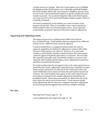 12 – 7
Cycle Counting
of either present or missing. When the Count option is set to Multiple
Per Request and the Detail option is set to Quantity and Serial Numbers,
the Serial Number field in the count request is disabled, and you must
use the Cycle Count Serial Detail window to specify whether the serial
number is present. If you selected Quantity Only as the Detail option,
you must use the Cycle Count Serial Number Details window if there is
a quantity mismatch.
On–hand quantities for serial numbers are retrieved when count
requests are queried. Thus, it is possible to have count requests for
serial numbers with an on–hand quantity of zero. If you mark the
serial number as present, then you will need to make an adjustment.
Approving and Adjusting Counts
The approval process for serialized items differs from that for
non–serialized items. Serial numbers that are misplaced (at a different
location or for a different item) cannot be adjusted.
Counts in which there is a misplaced serial number are sent for
approval, regardless of whether the adjustment variances fall within
tolerance if discrepancies are allowed. However, if a count entry
contains a serial number found in another location, the count request
cannot be approved until the discrepancy is corrected. You can make
the correction manually in the Transaction window, or you can cycle
count the other location (performing an issue, adjustment transaction)
and then recount the first location.
For serial numbers that do not appear in the cycle count request but are
entered by the counter, adjustment transactions are considered receipts.
These receipt transactions are allowed for the serial states where the
unit is defined but never used and where the unit has been issued out
of stores. For serial numbers that appear in the count request but are
not marked as present by the counter, adjustment transactions are
considered issues. These issue transactions are allowed for the serial
state where the unit is received into stores. Count requests whose
serial adjustments fall into these two categories may have adjustment
transactions performed against them and may complete normally.
See Also
Entering Cycle Counts: page 12 – 26
Count Adjustments and Approvals: page 12 – 36
 
