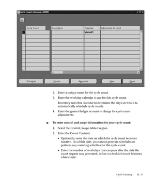 12 – 9
Cycle Counting
2. Enter a unique name for the cycle count.
3. Enter the workday calendar to use for this cycle count.
Inventory uses this calendar to determine the days on which to
automatically schedule cycle counts.
4. Enter the general ledger account to charge for cycle count
adjustments.
 To enter control and scope information for your cycle count:
1. Select the Control, Scope tabbed region.
2. Enter the Count Controls:
• Optionally, enter the date on which the cycle count becomes
inactive. As of this date, you cannot generate schedules or
perform any counting activities for this cycle count.
• Enter the number of workdays that can pass after the date the
count request was generated, before a scheduled count becomes
a late count.
 