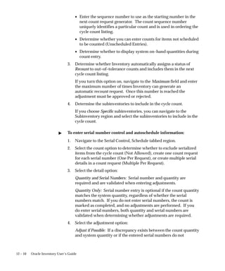 12 – 10 Oracle Inventory User’s Guide
• Enter the sequence number to use as the starting number in the
next count request generator. The count sequence number
uniquely identifies a particular count and is used in ordering the
cycle count listing.
• Determine whether you can enter counts for items not scheduled
to be counted (Unscheduled Entries).
• Determine whether to display system on–hand quantities during
count entry.
3. Determine whether Inventory automatically assigns a status of
Recount to out–of–tolerance counts and includes them in the next
cycle count listing.
If you turn this option on, navigate to the Maximum field and enter
the maximum number of times Inventory can generate an
automatic recount request. Once this number is reached the
adjustment must be approved or rejected.
4. Determine the subinventories to include in the cycle count.
If you choose Specific subinventories, you can navigate to the
Subinventory region and select the subinventories to include in the
cycle count.
 To enter serial number control and autoschedule information:
1. Navigate to the Serial Control, Schedule tabbed region.
2. Select the count option to determine whether to exclude serialized
items from the cycle count (Not Allowed), create one count request
for each serial number (One Per Request), or create multiple serial
details in a count request (Multiple Per Request).
3. Select the detail option:
Quantity and Serial Numbers: Serial number and quantity are
required and are validated when entering adjustments.
Quantity Only: Serial number entry is optional if the count quantity
matches the system quantity, regardless of whether the serial
numbers match. If you do not enter serial numbers, the count is
marked as completed, and no adjustments are performed. If you
do enter serial numbers, both quantity and serial numbers are
validated when determining whether adjustments are required.
4. Select the adjustment option:
Adjust if Possible: If a discrepancy exists between the count quantity
and system quantity or if the entered serial numbers do not
 