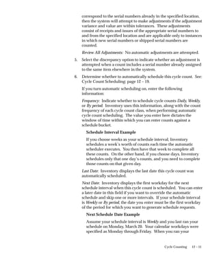 12 – 11
Cycle Counting
correspond to the serial numbers already in the specified location,
then the system will attempt to make adjustments if the adjustment
variance and value are within tolerances. These adjustments
consist of receipts and issues of the appropriate serial numbers to
and from the specified location and are applicable only to instances
in which new serial numbers or shipped serial numbers are
counted.
Review All Adjustments: No automatic adjustments are attempted.
5. Select the discrepancy option to indicate whether an adjustment is
attempted when a count includes a serial number already assigned
to the same item elsewhere in the system.
6. Determine whether to automatically schedule this cycle count. See:
Cycle Count Scheduling: page 12 – 19.
If you turn automatic scheduling on, enter the following
information:
Frequency: Indicate whether to schedule cycle counts Daily, Weekly,
or By period. Inventory uses this information, along with the count
frequency of each cycle count class, when performing automatic
cycle count scheduling. The value you enter here dictates the
window of time within which you can enter counts against a
schedule bucket.
Schedule Interval Example
If you choose weeks as your schedule interval, Inventory
schedules a week’s worth of counts each time the automatic
scheduler executes. You then have that week to complete all
these counts. On the other hand, if you choose days, Inventory
schedules only that one day’s counts, and you need to complete
those counts on that given day.
Last Date: Inventory displays the last date this cycle count was
automatically scheduled.
Next Date: Inventory displays the first workday for the next
schedule interval when this cycle count is scheduled. You can enter
a later date in this field if you want to override the automatic
schedule and skip one or more intervals. If your schedule interval
is Weekly or By period, the date you enter must be the first workday
of the period for which you want to generate schedule requests.
Next Schedule Date Example
Assume your schedule interval is Weekly and you last ran your
schedule on Monday, March 20. Your calendar workdays were
specified as Monday through Friday. When you ran your
 