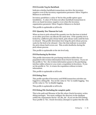1 – 43
Setting Up
INV:Override Neg for Backflush
Indicates whether backflush transactions can drive the inventory
negative even if the inventory organization parameter Allow Negative
Balances is unchecked.
Inventory predefines a value of Yes for this profile option upon
installation. A value of No does not allow backflush transactions to
drive on–hand inventory negative even when the inventory
organization parameter Allow Negative Balances is checked.
This profile is updateable at all levels.
INV: Quantity Tree Timeout for Lock
When an item is pick released the quantity tree for that item is locked
so no other processes can allocate the same item. If the quantity tree is
locked by a different pick release batch, pick release waits until the lock
is released. This profile determines how long the pick release process
waits for the lock to be released. Once the time indicate is exceeded,
the pick release batch errors out. This avoids deadlocks during the
pick release process.
This profile is updateable at the site level only.
INV:Purchasing by Revision
This profile determines the purchasing interfaces tables that are
populated with revision information from Oracle Inventory. If you set
the profile to ’Yes’, the revision information passes to the purchasing
interface tables whenever you create a requisition in Inventory. If you
set the profile to ’No’, it creates the requisition without revision
information.
This profile is updateable at all levels.
INV:Debug Trace
This profile specifies if Inventory and WMS transaction activities are
logged to a debug file. You set the value to ’Yes’ to enable logging. You
set the value to ’No’ to disable logging.
This profile is updateable at all levels.
INV:Debug File (Including the complete path)
This is the path and filename of the file where Oracle Inventory writes
debug messages. You must configure the directory in the database
within the v$parameter list for ’utl_file_dir’. If you set the INV:Debug
Trace profile to ’Yes’, Oracle Inventory attempts to update this file with
 