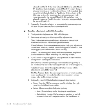 12 – 12 Oracle Inventory User’s Guide
schedule on March 20 the Next Scheduled Date was set to March
27. You know that during the week of March 27 you are doing a
physical inventory so you do not wish to do cycle counting. You
can set Next Scheduled Date to April 3, the first weekday of the
following next week. Inventory does not generate any cycle
count requests for the week of March 27–31, and when you
schedule counts on April 3, Inventory generates requests only for
the week of April 3–7.
7. Optionally, determine whether to automatically generate requests
to count items with an on–hand quantity of zero.
 To define adjustments and ABC information:
1. Navigate to the Adjustments, ABC tabbed region.
2. Determine when approval is required for adjustments:
Never: Inventory automatically posts adjustment transactions
where entered counts differ from system balances.
If out of tolerance: Inventory does not automatically post adjustment
transactions for counts outside a specified approval tolerance. You
must approve such adjustments before posting.
Always: You must approve all cycle count adjustments, regardless
of tolerance levels, before Inventory can post any of them.
3. If you choose to require approval for adjustments If out of tolerance,
enter positive and negative tolerances.
Qty Variance: Enter the percentage variances of count quantity to
on–hand quantity beyond which adjustments are held for approval.
Adjustment Value: Enter the adjustment values beyond which
adjustments are held for approval.
Hit/Miss Analysis: Enter the percentage variances of count quantity
to on–hand quantity beyond which Inventory considers a count
entry a miss for hit/miss reporting.
4. Optionally, enter ABC initialization or update information:
• Group: Enter the ABC group name on which to base the cycle
count item initialization or update.
• Option: Choose one of the following options:
– None: Do not change to the list of cycle count items.
– (Re)initialize: Use the ABC group you specified to load all
items and their ABC assignments into the list of items to
 