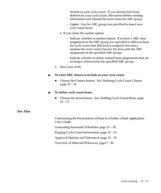 12 – 13
Cycle Counting
include in your cycle count. If you already had items
defined for your cycle count, this action deletes existing
information and reloads the items from the ABC group.
– Update: Use the ABC group you specified to insert new
cycle count items.
• If you chose the update option:
– Indicate whether to update classes. If an item’s ABC class
assignment in the ABC group you specified is different from
the cycle count class this item is assigned, Inventory
updates the cycle count class for the item with the ABC
assignment in the specified ABC group.
– Indicate whether to delete unused item assignments that are
no longer referenced in the specified ABC group.
5. Save your work.
 To enter ABC classes to include in your cycle count:
H Choose the Classes button. See: Defining Cycle Count Classes:
page 12 – 14.
 To define cycle count items:
H Choose the Items button. See: Defiling Cycle Count Items: page
12 – 17.
See Also
Customizing the Presentation of Data in a Folder, Oracle Applications
User’s Guide
Generating Automatic Schedules: page 12 – 20
Purging Cycle Count Information: page 12 – 41.
Approval Options and Tolerances: page 12 – 32
Overview of Material Pickwaves: page 7 – 85
 