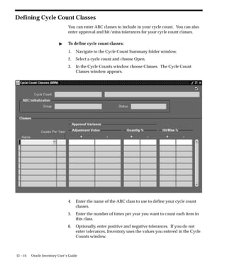 12 – 14 Oracle Inventory User’s Guide
Defining Cycle Count Classes
You can enter ABC classes to include in your cycle count. You can also
enter approval and hit/miss tolerances for your cycle count classes.
 To define cycle count classes:
1. Navigate to the Cycle Count Summary folder window.
2. Select a cycle count and choose Open.
3. In the Cycle Counts window choose Classes. The Cycle Count
Classes window appears.
4. Enter the name of the ABC class to use to define your cycle count
classes.
5. Enter the number of times per year you want to count each item in
this class.
6. Optionally, enter positive and negative tolerances. If you do not
enter tolerances, Inventory uses the values you entered in the Cycle
Counts window.
 