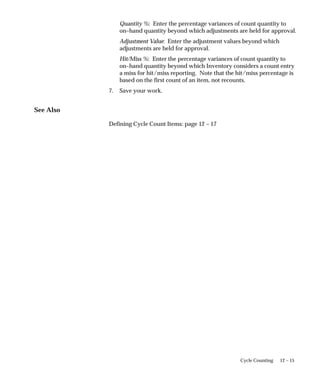 12 – 15
Cycle Counting
Quantity %: Enter the percentage variances of count quantity to
on–hand quantity beyond which adjustments are held for approval.
Adjustment Value: Enter the adjustment values beyond which
adjustments are held for approval.
Hit/Miss %: Enter the percentage variances of count quantity to
on–hand quantity beyond which Inventory considers a count entry
a miss for hit/miss reporting. Note that the hit/miss percentage is
based on the first count of an item, not recounts.
7. Save your work.
See Also
Defining Cycle Count Items: page 12 – 17
 