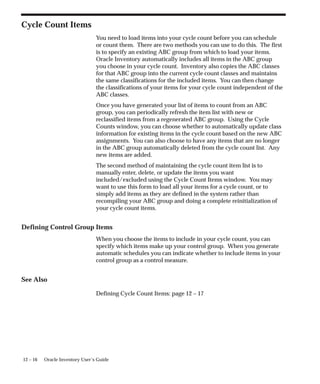 12 – 16 Oracle Inventory User’s Guide
Cycle Count Items
You need to load items into your cycle count before you can schedule
or count them. There are two methods you can use to do this. The first
is to specify an existing ABC group from which to load your items.
Oracle Inventory automatically includes all items in the ABC group
you choose in your cycle count. Inventory also copies the ABC classes
for that ABC group into the current cycle count classes and maintains
the same classifications for the included items. You can then change
the classifications of your items for your cycle count independent of the
ABC classes.
Once you have generated your list of items to count from an ABC
group, you can periodically refresh the item list with new or
reclassified items from a regenerated ABC group. Using the Cycle
Counts window, you can choose whether to automatically update class
information for existing items in the cycle count based on the new ABC
assignments. You can also choose to have any items that are no longer
in the ABC group automatically deleted from the cycle count list. Any
new items are added.
The second method of maintaining the cycle count item list is to
manually enter, delete, or update the items you want
included/excluded using the Cycle Count Items window. You may
want to use this form to load all your items for a cycle count, or to
simply add items as they are defined in the system rather than
recompiling your ABC group and doing a complete reinitialization of
your cycle count items.
Defining Control Group Items
When you choose the items to include in your cycle count, you can
specify which items make up your control group. When you generate
automatic schedules you can indicate whether to include items in your
control group as a control measure.
See Also
Defining Cycle Count Items: page 12 – 17
 