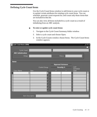 12 – 17
Cycle Counting
Defining Cycle Count Items
Use the Cycle Count Items window to add items to your cycle count or
to update certain attributes for existing cycle count items. You can
schedule, generate count requests for, and count only those items that
are included in this list.
You can also view all items included in a cycle count as a result of
initializing from an ABC analysis.
 To enter or update cycle count items:
1. Navigate to the Cycle Count Summary folder window.
2. Select a cycle count and choose Open.
3. In the Cycle Counts window choose Items. The Cycle Count Items
window appears.
 