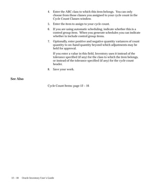 12 – 18 Oracle Inventory User’s Guide
4. Enter the ABC class to which this item belongs. You can only
choose from those classes you assigned to your cycle count in the
Cycle Count Classes window.
5. Enter the item to assign to your cycle count.
6. If you are using automatic scheduling, indicate whether this is a
control group item. When you generate schedules you can indicate
whether to include control group items.
7. Optionally, enter positive and negative quantity variances of count
quantity to on–hand quantity beyond which adjustments may be
held for approval.
If you enter a value in this field, Inventory uses it instead of the
tolerance specified (if any) for the class to which the item belongs,
or instead of the tolerance specified (if any) for the cycle count
header.
8. Save your work.
See Also
Cycle Count Items: page 12 – 16
 