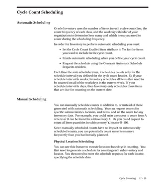 12 – 19
Cycle Counting
Cycle Count Scheduling
Automatic Scheduling
Oracle Inventory uses the number of items in each cycle count class, the
count frequency of each class, and the workday calendar of your
organization to determine how many and which items you need to
count during the scheduling frequency.
In order for Inventory to perform automatic scheduling you must:
• Set the Cycle Count Enabled item attribute to Yes for the items
you want to include in the cycle count.
• Enable automatic scheduling when you define your cycle count.
• Request the schedule using the Generate Automatic Schedule
Requests window.
Each time the auto scheduler runs, it schedules counts only for the
schedule interval you defined for the cycle count header. So if your
schedule interval is weeks, Inventory schedules all items that need to
be counted on all of the workdays in the current week. If your
schedule interval is days, then Inventory only schedules those items
that are due for counting on the current date.
Manual Scheduling
You can manually schedule counts in addition to, or instead of those
generated with automatic scheduling. You can request counts for
specific subinventories, locators, and items, and set the count for any
inventory date. For example, you could enter a request to count item A
wherever it can be found in subinventory X. Or you could request to
count all item quantities in subinventory Y, locator B–100.
Since manually scheduled counts have no impact on automatically
scheduled counts, you can potentially count some items more
frequently than you had initially planned.
Physical Location Scheduling
You can use this feature to execute location–based cycle counting. You
first need to generate a schedule for counting each subinventory and
locator. You then need to enter the schedule requests for each locator,
specifying the schedule date.
 