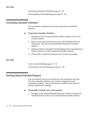 12 – 20 Oracle Inventory User’s Guide
See Also
Generating Automatic Schedules: page 12 – 20
Entering Manual Schedule Requests: page 12 – 20
Generating Automatic Schedules
You can submit a program for automatic generation of schedule
requests.
 To generate automatic schedules:
1. Navigate to Cycle Counts Summary folder window or the Cycle
Counts window.
2. Select a cycle count and choose Cycle Count Scheduler from the
Tools menu. The Cycle Count Scheduler Parameters window
appears.
3. Indicate whether to include items belonging to the control group in
the list of items for which to generate schedule requests.
4. Choose OK to submit the request to the concurrent manager.
See Also
Cycle Count Scheduling: page 12 – 19
Generating Cycle Count Requests: page 12 – 24
Entering Manual Schedule Requests
You can schedule an item or location for cycle counting at any time.
You may manually schedule cycle counts to supplement your
automatic schedules. You use this feature to achieve item–based or
location–based cycle counting.
 To manually schedule cycle count requests:
1. Navigate to the Manual Schedule Requests window or choose the
Schedule button on the Cycle Counts Summary folder window.
 