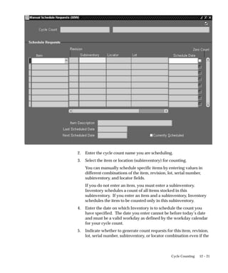 12 – 21
Cycle Counting
2. Enter the cycle count name you are scheduling.
3. Select the item or location (subinventory) for counting.
You can manually schedule specific items by entering values in
different combinations of the item, revision, lot, serial number,
subinventory, and locator fields.
If you do not enter an item, you must enter a subinventory.
Inventory schedules a count of all items stocked in this
subinventory. If you enter an item and a subinventory, Inventory
schedules the item to be counted only in this subinventory.
4. Enter the date on which Inventory is to schedule the count you
have specified. The date you enter cannot be before today’s date
and must be a valid workday as defined by the workday calendar
for your cycle count.
5. Indicate whether to generate count requests for this item, revision,
lot, serial number, subinventory, or locator combination even if the
 
