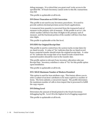 1 – 44 Oracle Inventory User’s Guide
debug messages. It is critical that you grant read/write access to the
specified file. If Oracle Inventory cannot write to this file, transactions
may fail.
This profile is updateable at all levels.
INV:Detect Truncation on UOM Conversion
This profile is not used in any Inventory procedures. It is used to
provide uniform decimal precision across Oracle applications.
A transacted item quantity is converted from the transacted unit of
measure to the primary unit of measure. If this profile is set to 1, the
whole number will have less than 10 digits in the primary unit of
measure, and the fractional portion of the number will have less than
nine digits.
This profile is updateable at the Site level.
INV:FIFO for Original Receipt Date
This profile is used to control how the system tracks receipt dates for
on–hand records. A value of ’Yes’ indicates that the on–hand record
from a material transfer should retain the original receipt date. A value
of ’No’ indicates the receipt date of on–hand records created from
material transfers should be reset to the transfer date.
This profile option is relevant if any inventory allocation rules use
Receipt Date. Inventory redefines a value of ’No’ for this profile option
upon installation.
This profile is updateable at all levels.
INV: MGD Maximum Number of Workers Permitted
This option is used for item attribute copy. This feature allows you to
select a subset of an item’s attributes to be mass copied to a number of
items. The form submits a concurrent request. The profile determines
the maximum number of calls to item import that is processed to fulfill
the copy request.
INV:Debug Level
Determines the amount of detail printed to the Oracle Inventory
debugging log file. Level 10 is the highest level of logging supported.
This profile is updateable at all levels.
 