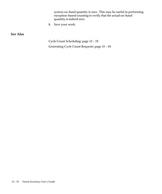 12 – 22 Oracle Inventory User’s Guide
system on–hand quantity is zero. This may be useful in performing
exception–based counting to verify that the actual on–hand
quantity is indeed zero.
6. Save your work.
See Also
Cycle Count Scheduling: page 12 – 19
Generating Cycle Count Requests: page 12 – 24
 