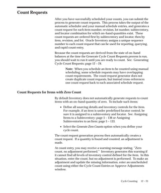 12 – 23
Cycle Counting
Count Requests
After you have successfully scheduled your counts, you can submit the
process to generate count requests. This process takes the output of the
automatic scheduler and your manual schedule entries, and generates a
count request for each item number, revision, lot number, subinventory,
and locator combination for which on–hand quantities exist. These
count requests are ordered first by subinventory and locator, then by
item, revision, and lot. Oracle Inventory assigns a unique sequence
number to each count request that can be used for reporting, querying,
and rapid count entry.
Because the count requests are derived from the state of on–hand
balances at the time the Generate Cycle Count Requests process is run,
you should wait to run it until you are ready to count. See: Generating
Cycle Count Requests: page 12 – 24.
Note: When you schedule an item to be counted using manual
scheduling, some schedule requests may have overlapping
count requirements. The count request generator does not
create duplicate count requests, but instead cross–references
one count request back to each associated schedule request.
Count Requests for Items with Zero Count
By default Inventory does not automatically generate requests to count
items with an on–hand quantity of zero. To include such items:
• Define all sourcing details and inventory controls for the item.
For example, if an item is under predefined locator control, be
sure it is assigned to a subinventory and locator. See: Assigning
Items to a Subinventory: page 5 – 136 or Assigning
Subinventories to an Item: page 5 – 133.
• Select the Generate Zero Counts option when you define your
cycle count.
The count request generation process then automatically creates a
count request. If a quantity is found and counted, an adjustment is
made.
At count entry, you may receive a warning message stating, ”Zero
count, no adjustment performed.” Inventory generates this warning if
it cannot find all levels of inventory control defined for the item. In this
situation, enter the count, but no adjustment is performed. To make an
adjustment and update the missing information, enter an unscheduled
count using either the Cycle Count Entries or Approve Adjustments
window.
 