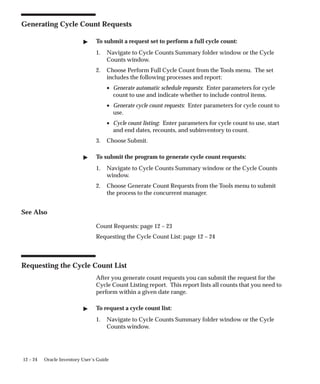 12 – 24 Oracle Inventory User’s Guide
Generating Cycle Count Requests
 To submit a request set to perform a full cycle count:
1. Navigate to Cycle Counts Summary folder window or the Cycle
Counts window.
2. Choose Perform Full Cycle Count from the Tools menu. The set
includes the following processes and report:
• Generate automatic schedule requests: Enter parameters for cycle
count to use and indicate whether to include control items.
• Generate cycle count requests: Enter parameters for cycle count to
use.
• Cycle count listing: Enter parameters for cycle count to use, start
and end dates, recounts, and subinventory to count.
3. Choose Submit.
 To submit the program to generate cycle count requests:
1. Navigate to Cycle Counts Summary window or the Cycle Counts
window.
2. Choose Generate Count Requests from the Tools menu to submit
the process to the concurrent manager.
See Also
Count Requests: page 12 – 23
Requesting the Cycle Count List: page 12 – 24
Requesting the Cycle Count List
After you generate count requests you can submit the request for the
Cycle Count Listing report. This report lists all counts that you need to
perform within a given date range.
 To request a cycle count list:
1. Navigate to Cycle Counts Summary folder window or the Cycle
Counts window.
 
