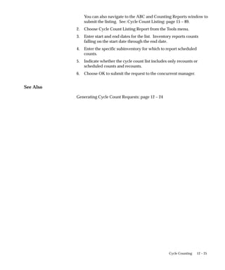12 – 25
Cycle Counting
You can also navigate to the ABC and Counting Reports window to
submit the listing. See: Cycle Count Listing: page 15 – 89.
2. Choose Cycle Count Listing Report from the Tools menu.
3. Enter start and end dates for the list. Inventory reports counts
falling on the start date through the end date.
4. Enter the specific subinventory for which to report scheduled
counts.
5. Indicate whether the cycle count list includes only recounts or
scheduled counts and recounts.
6. Choose OK to submit the request to the concurrent manager.
See Also
Generating Cycle Count Requests: page 12 – 24
 