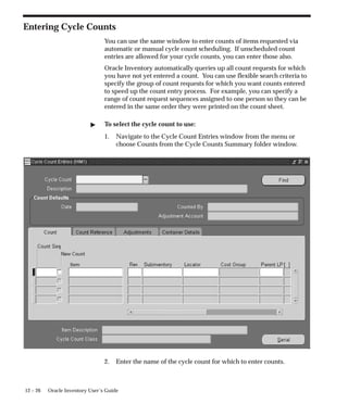 12 – 26 Oracle Inventory User’s Guide
Entering Cycle Counts
You can use the same window to enter counts of items requested via
automatic or manual cycle count scheduling. If unscheduled count
entries are allowed for your cycle counts, you can enter those also.
Oracle Inventory automatically queries up all count requests for which
you have not yet entered a count. You can use flexible search criteria to
specify the group of count requests for which you want counts entered
to speed up the count entry process. For example, you can specify a
range of count request sequences assigned to one person so they can be
entered in the same order they were printed on the count sheet.
 To select the cycle count to use:
1. Navigate to the Cycle Count Entries window from the menu or
choose Counts from the Cycle Counts Summary folder window.
2. Enter the name of the cycle count for which to enter counts.
 