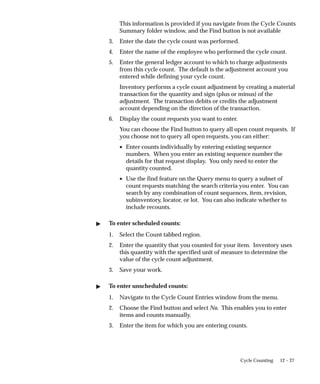 12 – 27
Cycle Counting
This information is provided if you navigate from the Cycle Counts
Summary folder window, and the Find button is not available
3. Enter the date the cycle count was performed.
4. Enter the name of the employee who performed the cycle count.
5. Enter the general ledger account to which to charge adjustments
from this cycle count. The default is the adjustment account you
entered while defining your cycle count.
Inventory performs a cycle count adjustment by creating a material
transaction for the quantity and sign (plus or minus) of the
adjustment. The transaction debits or credits the adjustment
account depending on the direction of the transaction.
6. Display the count requests you want to enter.
You can choose the Find button to query all open count requests. If
you choose not to query all open requests, you can either:
• Enter counts individually by entering existing sequence
numbers. When you enter an existing sequence number the
details for that request display. You only need to enter the
quantity counted.
• Use the find feature on the Query menu to query a subset of
count requests matching the search criteria you enter. You can
search by any combination of count sequences, item, revision,
subinventory, locator, or lot. You can also indicate whether to
include recounts.
 To enter scheduled counts:
1. Select the Count tabbed region.
2. Enter the quantity that you counted for your item. Inventory uses
this quantity with the specified unit of measure to determine the
value of the cycle count adjustment.
3. Save your work.
 To enter unscheduled counts:
1. Navigate to the Cycle Count Entries window from the menu.
2. Choose the Find button and select No. This enables you to enter
items and counts manually.
3. Enter the item for which you are entering counts.
 
