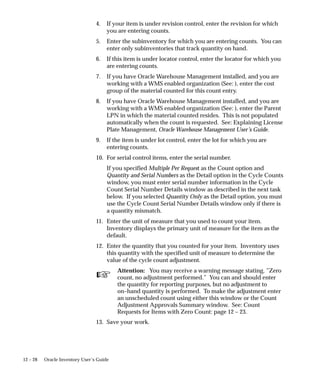 ☞
12 – 28 Oracle Inventory User’s Guide
4. If your item is under revision control, enter the revision for which
you are entering counts.
5. Enter the subinventory for which you are entering counts. You can
enter only subinventories that track quantity on hand.
6. If this item is under locator control, enter the locator for which you
are entering counts.
7. If you have Oracle Warehouse Management installed, and you are
working with a WMS enabled organization (See: ), enter the cost
group of the material counted for this count entry.
8. If you have Oracle Warehouse Management installed, and you are
working with a WMS enabled organization (See: ), enter the Parent
LPN in which the material counted resides. This is not populated
automatically when the count is requested. See: Explaining License
Plate Management, Oracle Warehouse Management User’s Guide.
9. If the item is under lot control, enter the lot for which you are
entering counts.
10. For serial control items, enter the serial number.
If you specified Multiple Per Request as the Count option and
Quantity and Serial Numbers as the Detail option in the Cycle Counts
window, you must enter serial number information in the Cycle
Count Serial Number Details window as described in the next task
below. If you selected Quantity Only as the Detail option, you must
use the Cycle Count Serial Number Details window only if there is
a quantity mismatch.
11. Enter the unit of measure that you used to count your item.
Inventory displays the primary unit of measure for the item as the
default.
12. Enter the quantity that you counted for your item. Inventory uses
this quantity with the specified unit of measure to determine the
value of the cycle count adjustment.
Attention: You may receive a warning message stating, ”Zero
count, no adjustment performed.” You can and should enter
the quantity for reporting purposes, but no adjustment to
on–hand quantity is performed. To make the adjustment enter
an unscheduled count using either this window or the Count
Adjustment Approvals Summary window. See: Count
Requests for Items with Zero Count: page 12 – 23.
13. Save your work.
 