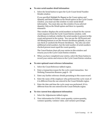 12 – 29
Cycle Counting
 To enter serial number detail information:
1. Select the Serial button to open the Cycle Count Serial Number
Details window.
If you specified Multiple Per Request as the Count option and
Quantity and Serial Numbers as the Detail option in the Cycle Counts
window, you must use this window to enter serial detail
information. You must also use this window if you selected
Quantity Only as the Detail option and there is a quantity
mismatch.
This window displays the serial numbers on hand for the current
count sequence from the Cycle Count Entries window, with
checkboxes to indicate whether the serial number is present in this
count and present in the system. You can use the All Present and
All Missing buttons to set the Present checkboxes globally, or you
can check or uncheck the Present checkboxes. You also can enter
additional serial numbers, but the total number of serial numbers
checked present must equal the count quantity.
The Cancel button clears all your entries in this window and
returns you to the Cycle Count Entries window.
2. When you have completed your entries, select the Done button to
record your entries and return to the Cycle Count Entries window.
 To enter optional count reference information:
1. Select the Count Reference tabbed region.
2. Enter a transaction reason for the cycle count transaction. See:
Defining Transaction Reasons: page 6 – 23.
3. Enter any further reference details pertaining to this count record.
4. Enter the name of the employee who performed the cycle count, if
it is different from the one entered in the Count Defaults region.
5. Enter the date and time the cycle count was performed, if it is
different from the one entered in the Count Defaults region.
 To view current item adjustment information:
1. Select the Adjustments tabbed region.
2. View information for UOM, count quantity, system quantity,
variance quantity, variance value, and variance percentage.
 