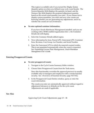 12 – 30 Oracle Inventory User’s Guide
This region is available only if you turned the Display System
Quantity option on when you defined your cycle count header. The
System Quantity field displays the quantity on hand, and the
Variance Qty field displays the proposed adjustment quantity
based on the actual count quantity you enter. If you choose not to
display system quantities, you enter and save your counts not
knowing whether you are generating any adjustments, and if so,
whether the counts are out of tolerance.
 To enter optional container information:
If you have Oracle Warehouse Management installed, and you are
working with a WMS enabled organization (See: ), the Container
Details tab will display.
1. Select the Container Details tabbed region.
2. View information for item, Parent LPN, Outermost LPN, Container
Item, Revision, Cost Group, Lot Number, and Serial Number.
3. Enter the Outermost LPN in which the material counted resides.
This is not populated automatically when the count is requested.
See: Explaining License Plate Management, Oracle Warehouse
Management User’s Guide.
Entering Preapproved Counts
 To enter preapproved counts:
1. Navigate to the Cycle Counts Summary folder window.
2. Choose Enter Preapproved Counts from the Tools menu.
Since this functionality overrides the approval process it is usually
available only to managers and employees with a certain function
security. See: .Overview of Function Security: page NO TAG.
3. In the Preapproved Count Entries window, query or enter the
count information.
The counts you enter are automatically approved without regard to
adjustment tolerances or defaults set for the cycle count.
Adjustments are made if applicable.
See Also
Approving Cycle Count Adjustments: page 12 – 36
 