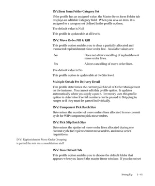 1 – 45
Setting Up
INV:Item Form Folder Category Set
If the profile has an assigned value, the Master Items form Folder tab
displays an editable Category field. When you save an item, it is
assigned to a category set defined in the profile options.
The default value is Null
This profile is updateable at all levels.
INV: Move Order Fill & Kill
This profile option enables you to close a partially allocated and
transacted replenishment move order line. Available values are:
No Does not allow cancelling of replenishment
move order lines.
Yes Allows cancelling of move order lines.
The default value is No.
This profile option is updateable at the Site level.
Multiple Serials Per Delivery Detail
This profile determines the current patch level of Order Management
on the instance. You cannot edit this profile option. It updates
automatically when you apply a patch. Inventory uses this profile
option to determine if serial numbers can be passed to Shipping in
ranges or if they must be passed individually.
INV: Component Pick Batch Size
Determines the number of move orders lines allocated in one commit
cycle for WIP component pick move orders.
INV: Pick Slip Batch Size
Determines the njmber of move order lines allocated during one
commit cycle for replenishment move orders, and move order
requisitions.
INV: Replenishment Move Order Grouping
is part of the min max consolidation stuff
INV: Item Default Tab
This profile option enables you to choose the default folder that
appears when you launch the master items window. If you do not set
 