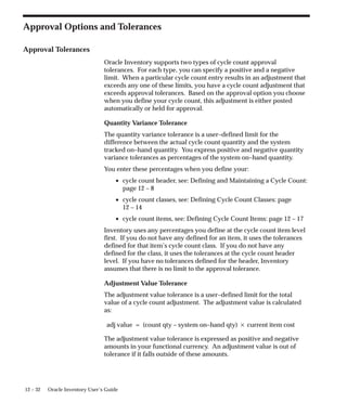 12 – 32 Oracle Inventory User’s Guide
Approval Options and Tolerances
Approval Tolerances
Oracle Inventory supports two types of cycle count approval
tolerances. For each type, you can specify a positive and a negative
limit. When a particular cycle count entry results in an adjustment that
exceeds any one of these limits, you have a cycle count adjustment that
exceeds approval tolerances. Based on the approval option you choose
when you define your cycle count, this adjustment is either posted
automatically or held for approval.
Quantity Variance Tolerance
The quantity variance tolerance is a user–defined limit for the
difference between the actual cycle count quantity and the system
tracked on–hand quantity. You express positive and negative quantity
variance tolerances as percentages of the system on–hand quantity.
You enter these percentages when you define your:
• cycle count header, see: Defining and Maintaining a Cycle Count:
page 12 – 8
• cycle count classes, see: Defining Cycle Count Classes: page
12 – 14
• cycle count items, see: Defining Cycle Count Items: page 12 – 17
Inventory uses any percentages you define at the cycle count item level
first. If you do not have any defined for an item, it uses the tolerances
defined for that item’s cycle count class. If you do not have any
defined for the class, it uses the tolerances at the cycle count header
level. If you have no tolerances defined for the header, Inventory
assumes that there is no limit to the approval tolerance.
Adjustment Value Tolerance
The adjustment value tolerance is a user–defined limit for the total
value of a cycle count adjustment. The adjustment value is calculated
as:
adj value = (count qty – system on–hand qty) current item cost
The adjustment value tolerance is expressed as positive and negative
amounts in your functional currency. An adjustment value is out of
tolerance if it falls outside of these amounts.
 