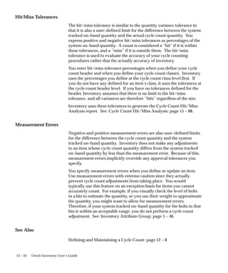 12 – 34 Oracle Inventory User’s Guide
Hit/Miss Tolerances
The hit/miss tolerance is similar to the quantity variance tolerance in
that it is also a user–defined limit for the difference between the system
tracked on–hand quantity and the actual cycle count quantity. You
express positive and negative hit/miss tolerances as percentages of the
system on–hand quantity. A count is considered a ”hit” if it is within
these tolerances, and a ”miss” if it is outside them. The hit/miss
tolerance is used to evaluate the accuracy of your cycle counting
procedures rather that the actually accuracy of inventory.
You enter hit/miss tolerance percentages when you define your cycle
count header and when you define your cycle count classes. Inventory
uses the percentages you define at the cycle count class level first. If
you do not have any defined for an item’s class, it uses the tolerances at
the cycle count header level. If you have no tolerances defined for the
header, Inventory assumes that there is no limit to the hit/miss
tolerance, and all variances are therefore ”hits” regardless of the size.
Inventory uses these tolerances to generate the Cycle Count Hit/Miss
Analysis report. See: Cycle Count Hit/Miss Analysis: page 15 – 88.
Measurement Errors
Negative and positive measurement errors are also user–defined limits
for the difference between the cycle count quantity and the system
tracked on–hand quantity. Inventory does not make any adjustments
to an item whose cycle count quantity differs from the system tracked
on–hand quantity by less than the measurement error. Because of this,
measurement errors implicitly override any approval tolerances you
specify.
You specify measurement errors when you define or update an item.
Use measurement errors with extreme caution since they actually
prevent cycle count adjustments from taking place. You would
typically use this feature on an exception basis for items you cannot
accurately count. For example, if you visually check the level of bolts
in a bin to estimate the quantity, or you use their weight to approximate
the quantity, you might want to allow for measurement errors.
Therefore, if your system tracked on–hand quantity for the bolts in that
bin is within an acceptable range, you do not perform a cycle count
adjustment. See: Inventory Attribute Group: page 5 – 46.
See Also
Defining and Maintaining a Cycle Count: page 12 – 8
 