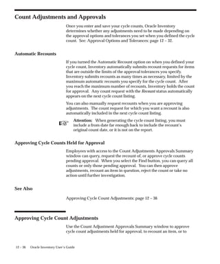 ☞
12 – 36 Oracle Inventory User’s Guide
Count Adjustments and Approvals
Once you enter and save your cycle counts, Oracle Inventory
determines whether any adjustments need to be made depending on
the approval options and tolerances you set when you defined the cycle
count. See: Approval Options and Tolerances: page 12 – 32.
Automatic Recounts
If you turned the Automatic Recount option on when you defined your
cycle count, Inventory automatically submits recount requests for items
that are outside the limits of the approval tolerances you specify.
Inventory submits recounts as many times as necessary, limited by the
maximum automatic recounts you specify for the cycle count. After
you reach the maximum number of recounts, Inventory holds the count
for approval. Any count request with the Recount status automatically
appears on the next cycle count listing.
You can also manually request recounts when you are approving
adjustments. The count request for which you want a recount is also
automatically included in the next cycle count listing.
Attention: When generating the cycle count listing, you must
include a from date far enough back to include the recount’s
original count date, or it is not on the report.
Approving Cycle Counts Held for Approval
Employees with access to the Count Adjustments Approvals Summary
window can query, request the recount of, or approve cycle counts
pending approval. When you select the Find button, you can query all
counts or only those pending approval. You can then approve
adjustments, recount an item in question, reject the count or take no
action until further investigation.
See Also
Approving Cycle Count Adjustments: page 12 – 36
Approving Cycle Count Adjustments
Use the Count Adjustment Approvals Summary window to approve
cycle count adjustments held for approval, to recount an item, or to
 