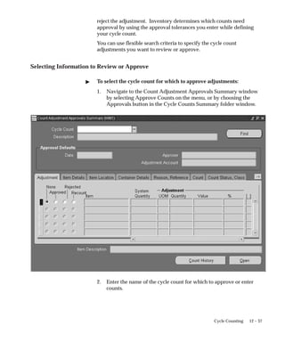 12 – 37
Cycle Counting
reject the adjustment. Inventory determines which counts need
approval by using the approval tolerances you enter while defining
your cycle count.
You can use flexible search criteria to specify the cycle count
adjustments you want to review or approve.
Selecting Information to Review or Approve
 To select the cycle count for which to approve adjustments:
1. Navigate to the Count Adjustment Approvals Summary window
by selecting Approve Counts on the menu, or by choosing the
Approvals button in the Cycle Counts Summary folder window.
2. Enter the name of the cycle count for which to approve or enter
counts.
 
