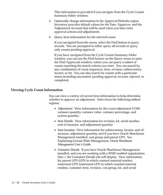 12 – 38 Oracle Inventory User’s Guide
This information is provided if you navigate from the Cycle Counts
Summary folder window.
3. Optionally change information in the Approval Defaults region.
Inventory provides default values for the Date, Approver, and the
Adjustment Account that will be used when you later enter
approval actions and adjustments.
4. Query item information for the selected count:
If you navigated from the menu, select the Find button to query
records. You are prompted to either query all records or query
only counts pending approval.
If you have navigated from the Cycle Counts Summary folder
window, you can use the Find feature on the Query menu to open
the Find Approvals window, where you can query a subset of
counts matching the search criteria you enter. You can search by
any combination of count sequences, item, revision, subinventory,
locator, or lot. You can also search for counts with a particular
status including uncounted, pending approval, recount, rejected, or
completed.
Viewing Cycle Count Information
You can view a variety of current item information to help determine
whether to approve an adjustment. Select from the following tabbed
regions:
• Adjustment: View information for the count adjustment UOM,
variance quantity, variance value, variance percentage, and
system quantity.
• Item Details: View information for revision, lot, serial number,
unit of measure, and adjustment quantity.
• Item Location: View information for subinventory, locator, unit of
measure, adjustment quantity, and if you have Oracle Warehouse
Management installed, cost group and parent LPN. See:
Explaining License Plate Management, Oracle Warehouse
Management User’s Guide.
• Container Details. If you have Oracle Warehouse Management
installed, and you are working with a WMS enabled organization
(See: ), the Container Details tab will display. View information
for parent LPN (LPN in which counted material resides),
outermost LPN (outermost LPN in which counted material
resides), container item, revision, cost group, lot, and serial
 