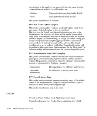 1 – 46 Oracle Inventory User’s Guide
this attribute at the user level, the system derrives the value from the
responsibility and so forth. Available values are:
Attributes Displays the items attribute tab by default.
Folder Displays the folder tab by default.
This profile is updateable at all levels.
INV: Item Master Default Template
This profile option enables you to set a default template for all items
you create. Default Template or item to copy from
The item form the default template or the item to copy from in the
folder tab and the attributes tab. There will be a radio group called
Copy From, with Template and Item as the radio choices. An editable
field will display the current setting. To change the current setting, you
simply change this field using the appropriate LOVs. No button is
necessary here. By default, template will be selected. The default
template can be set to null or a valid value. This default template will
be applied to all the new items that are defined during this session. The
default template will be defaulted from the value of the profile option
INV: Replenishment Move Order Grouping
This profile option enables you to create only one move order header
per request, with each item having its own item. MinMax has been
enhanced to permit the optional execution for all subinventories or for
a group of subinventories. Available values are:
Organization The organization for which to run the report.
Destination
Subinventory
The subinventory for which to run the report.
INV: Cross Reference Type
This profile option communicates to the receiving pages of the Mobile
device to use assignments for this particular cross–reference type to
validate the items while performing a receipt.
This profile is updateable only at site level.
See Also
Overview of User Profiles, Oracle Applications User’s Guide
Setting Your Personal User Profile, Oracle Applications User’s Guide
 